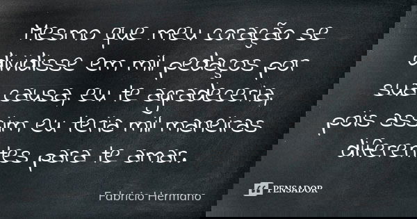 Mesmo que meu coração se dividisse em mil pedaços por sua causa, eu te agradeceria, pois assim eu teria mil maneiras diferentes para te amar.... Frase de Fabrício Hermano.