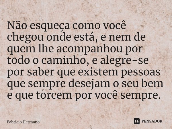 Não esqueça como você chegou onde está, e nem de quem lhe acompanhou por todo o caminho, e alegre-se por saber que existem pessoas que sempre desejam o seu bem ... Frase de Fabricio Hermano.