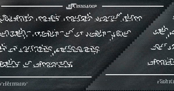 Quanto mais medo você tem de perder, maior é o valor que se da a certas pessoas, amizades e amores.... Frase de Fabrício Hermano.