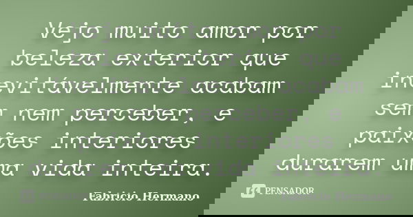 Vejo muito amor por beleza exterior que inevitávelmente acabam sem nem perceber, e paixões interiores durarem uma vida inteira.... Frase de Fabrício Hermano.