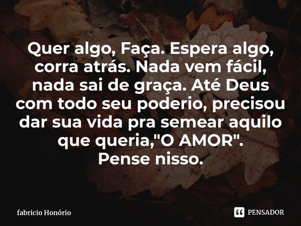 ⁠Quer algo, Faça. Espera algo, corra atrás. Nada vem fácil, nada sai de graça. Até Deus com todo seu poderio, precisou dar sua vida pra semear aquilo que queria... Frase de Fabricio Honório.