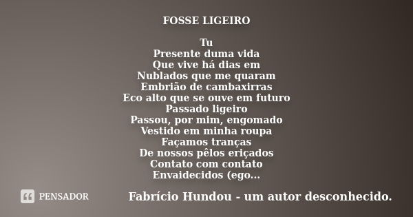 FOSSE LIGEIRO Tu Presente duma vida Que vive há dias em Nublados que me quaram Embrião de cambaxirras Eco alto que se ouve em futuro Passado ligeiro Passou, por... Frase de Fabrício Hundou - um autor desconhecido.