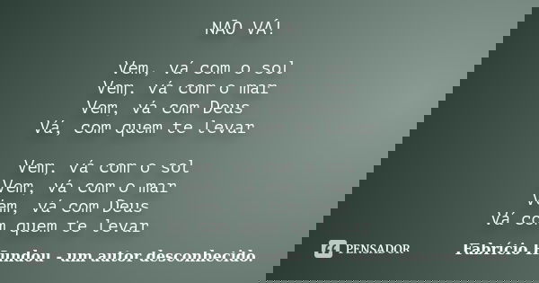 NÃO VÁ! Vem, vá com o sol Vem, vá com o mar Vem, vá com Deus Vá, com quem te levar Vem, vá com o sol Vem, vá com o mar Vem, vá com Deus Vá com quem te levar... Frase de Fabrício Hundou - um autor desconhecido.