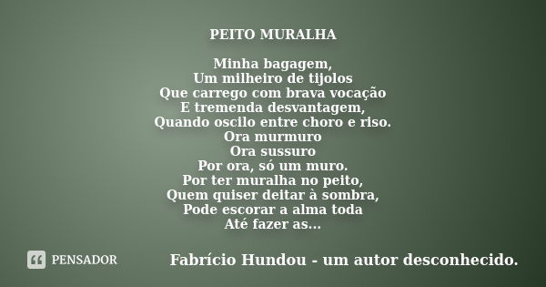 PEITO MURALHA Minha bagagem, Um milheiro de tijolos Que carrego com brava vocação E tremenda desvantagem, Quando oscilo entre choro e riso. Ora murmuro Ora suss... Frase de Fabrício Hundou - um autor desconhecido.