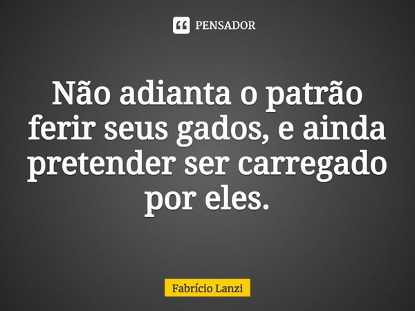 ⁠Não adianta o patrão ferir seus gados, e ainda pretender ser carregado por eles.... Frase de Fabrício Lanzi.