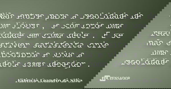 Não entre para a realidade de um livro , e sim crie uma realidade em cima dele . E se não estiver satisfeita crie uma historia e viva a realidade dela como dese... Frase de Fabrício Leandro da Silva.