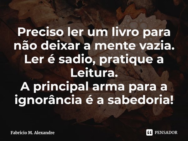 ⁠Preciso ler um livro para não deixar a mente vazia.
Ler é sadio, pratique a Leitura.
A principal arma para a ignorância é a sabedoria!... Frase de Fabrício M. Alexandre.