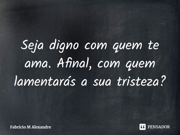 Seja digno com quem te ama. Afinal, com quem lamentarás a sua tristeza?... Frase de Fabrício M Alexandre.