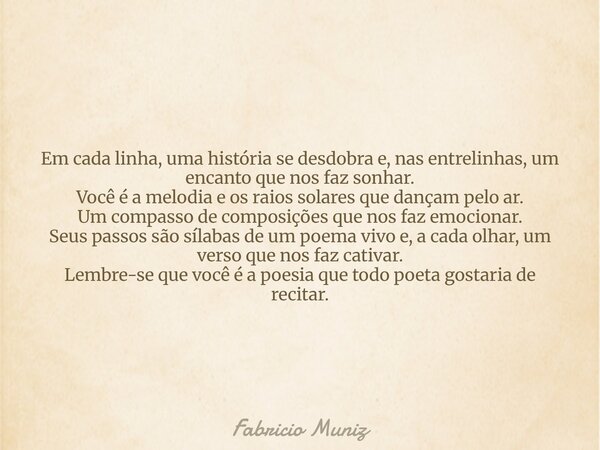 Em cada linha, uma história se desdobra e, nas entrelinhas, um encanto que nos faz sonhar. Você é a melodia e os raios solares que dançam pelo ar. Um compasso d... Frase de Fabricio Muniz.