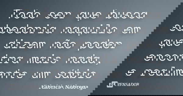 Todo ser que busca sabedoria naquilo em que dizem não poder encontra mais nada, e realmente um sábio... Frase de Fabrício Nobrega.