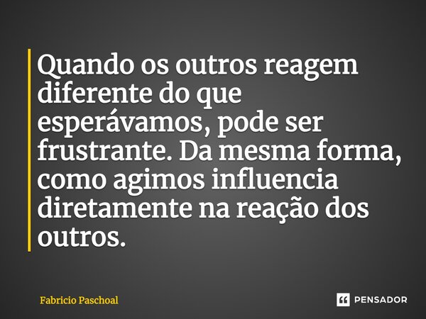 Quando os outros reagem diferente do que esperávamos, pode ser frustrante. Da mesma forma, como agimos influencia diretamente na reação dos outros.... Frase de Fabricio Paschoal.