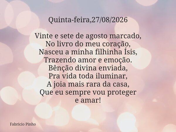 Quinta-feira,27/08/2026 Vinte e sete de agosto marcado, No livro do meu coração, Nasceu a minha filhinha Ísis, Trazendo amor e emoção. Bênção divina enviada, ... Frase de Fabricio Pinho.