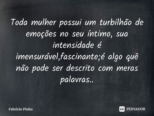 ⁠Toda mulher possui um turbilhão de emoções no seu íntimo, sua intensidade é imensurável,fascinante;é algo quê não pode ser descrito com meras palavras..... Frase de Fabrício Pinho.