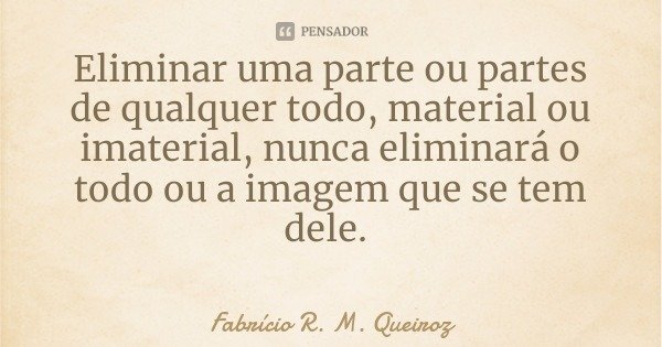 Eliminar uma parte ou partes de qualquer todo, material ou imaterial, nunca eliminará o todo ou a imagem que se tem dele.... Frase de Fabrício R. M. Queiroz.