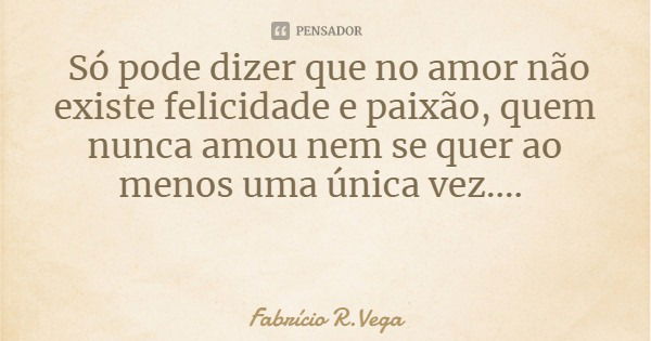 Só pode dizer que no amor não existe felicidade e paixão, quem nunca amou nem se quer ao menos uma única vez....... Frase de Fabrício R.Vega.
