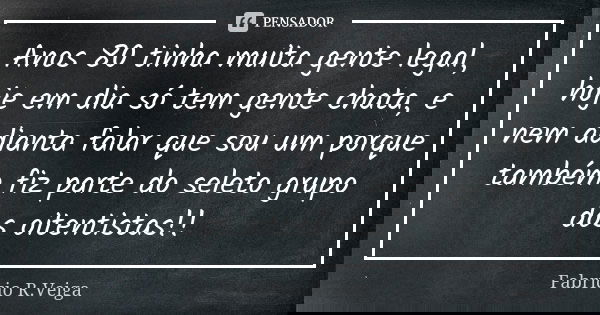 Anos 80 tinha muita gente legal, hoje em dia só tem gente chata, e nem adianta falar que sou um porque também fiz parte do seleto grupo dos oitentistas!!... Frase de Fabrício R.Veiga.