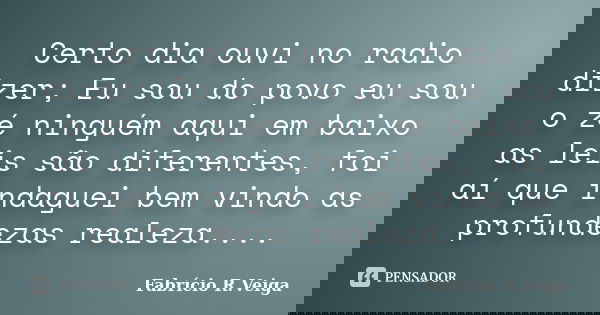 Certo dia ouvi no radio dizer; Eu sou do povo eu sou o zé ninguém aqui em baixo as leis são diferentes, foi aí que indaguei bem vindo as profundezas realeza....... Frase de Fabrício R.Veiga.