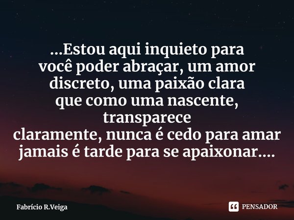 ...⁠Estou aqui inquieto para
você poder abraçar, um amor
discreto, uma paixão clara
que como uma nascente, transparece
claramente, nunca é cedo para amar
jamais... Frase de Fabrício R.Veiga.