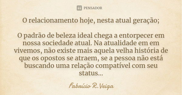 O relacionamento hoje, nesta atual geração; O padrão de beleza ideal chega a entorpecer em nossa sociedade atual. Na atualidade em em vivemos, não existe mais a... Frase de Fabrício R.Veiga.