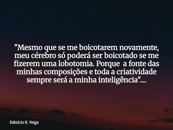 "Mesmo que se me boicotarem novamente, meu cérebro só poderá ser boicotado se me fizerem uma lobotomia. Porque a fonte das minhas composições e toda a cria... Frase de Fabrício R. Veiga.