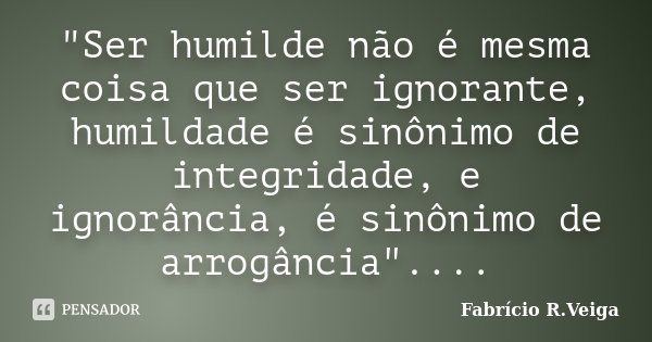 "Ser humilde não é mesma coisa que ser ignorante, humildade é sinônimo de integridade, e ignorância, é sinônimo de arrogância"....... Frase de Fabrício R.Veiga.