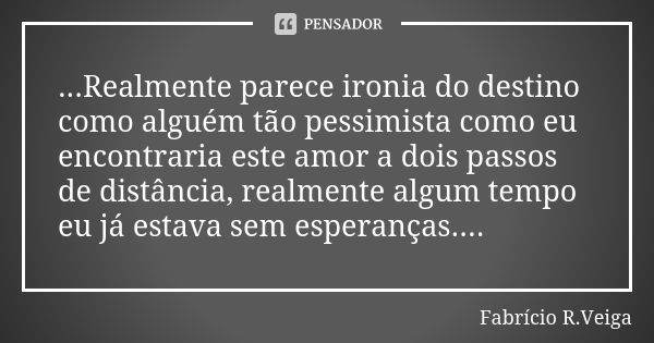 ...Realmente parece ironia do destino como alguém tão pessimista como eu encontraria este amor a dois passos de distância, realmente algum tempo eu já estava se... Frase de Fabrício R. veiga.