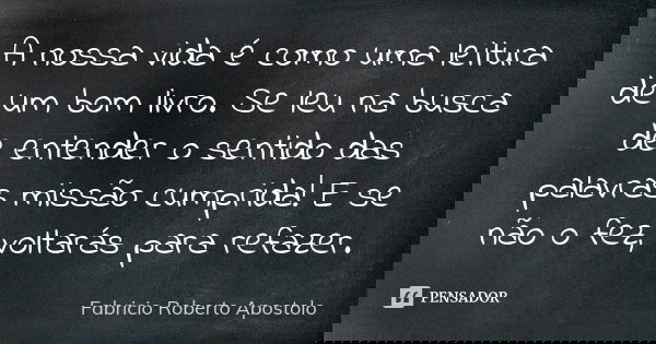 A nossa vida é como uma leitura de um bom livro. Se leu na busca de entender o sentido das palavras missão cumprida! E se não o fez, voltarás para refazer.... Frase de Fabricio Roberto Apostolo.