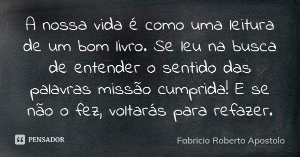 A nossa vida é como uma leitura de um bom livro. Se leu na busca de entender o sentido das palavras missão cumprida! E se não o fez, voltarás para refazer.... Frase de Fabricio Roberto Apostolo.