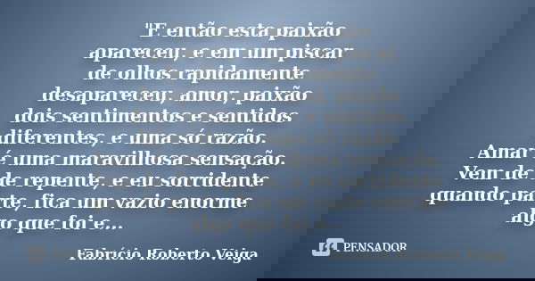 "E então esta paixão apareceu, e em um piscar de olhos rapidamente desapareceu, amor, paixão dois sentimentos e sentidos diferentes, e uma só razão. Amar é... Frase de Fabrício Roberto Veiga.