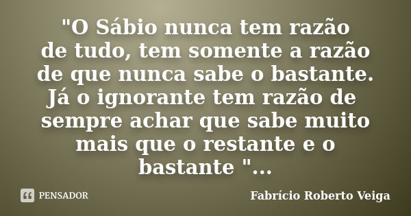 "O Sábio nunca tem razão de tudo, tem somente a razão de que nunca sabe o bastante. Já o ignorante tem razão de sempre achar que sabe muito mais que o rest... Frase de Fabrício Roberto Veiga.