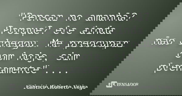 "Pensar no amanhã? Porque? ele ainda não chegou. Me preocupar com hoje, sim plenamente"....... Frase de Fabrício Roberto Veiga.