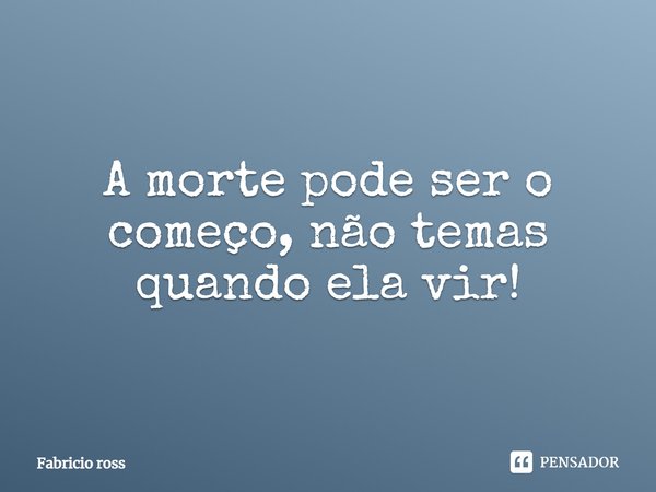 A morte pode ser o começo, não temas quando ela vir!... Frase de Fabricio ross.