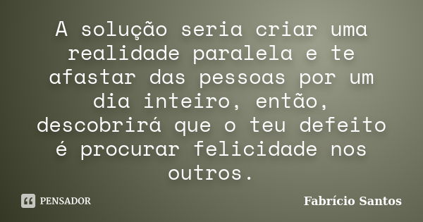 A solução seria criar uma realidade paralela e te afastar das pessoas por um dia inteiro, então, descobrirá que o teu defeito é procurar felicidade nos outros.... Frase de Fabrício Santos.