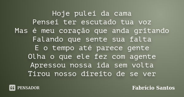 Hoje pulei da cama Pensei ter escutado tua voz Mas é meu coração que anda gritando Falando que sente sua falta E o tempo até parece gente Olha o que ele fez com... Frase de Fabrício Santos.