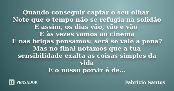 Quando conseguir captar o seu olhar Note que o tempo não se refugia na solidão E assim, os dias vão, vão e vão E às vezes vamos ao cinema E nas brigas pensamos:... Frase de _ Fabrício Santos.