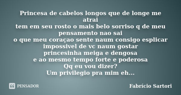 Princesa de cabelos longos que de longe me atrai tem em seu rosto o mais belo sorriso q de meu pensamento nao sai o que meu coraçao sente naum consigo esplicar ... Frase de Fabrício Sartori.