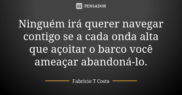 Ninguém irá querer navegar contigo se a cada onda alta que açoitar o barco você ameaçar abandoná-lo.... Frase de Fabricio T Costa.