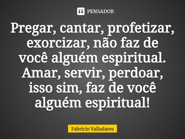 ⁠Pregar, cantar, profetizar, exorcizar, não faz de você alguém espiritual. Amar, servir, perdoar, isso sim, faz de você alguém espiritual!... Frase de Fabricio Valladares.