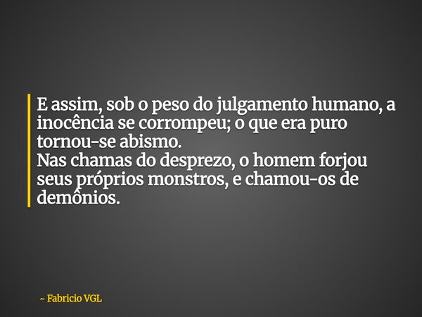 E assim, sob o peso do julgamento humano, a inocência se corrompeu; o que era puro tornou-se abismo. Nas chamas do desprezo, o homem forjou seus próprios monstr... Frase de Fabricio VGL.