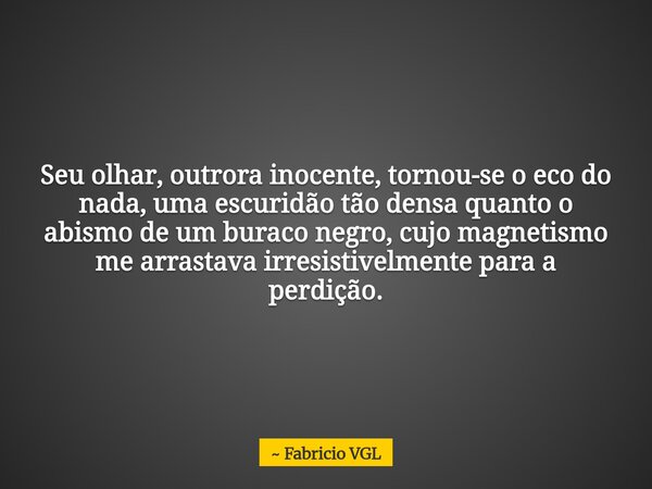 Seu olhar, outrora inocente, tornou-se o eco do nada, uma escuridão tão densa quanto o abismo de um buraco negro, cujo magnetismo me arrastava irresistivelmente... Frase de Fabricio VGL.