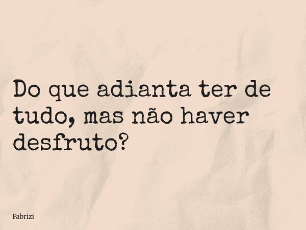 Do que adianta ter de tudo, mas não haver desfruto?... Frase de Fabrizi.