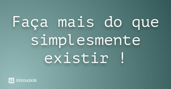 Faça mais do que simplesmente existir !