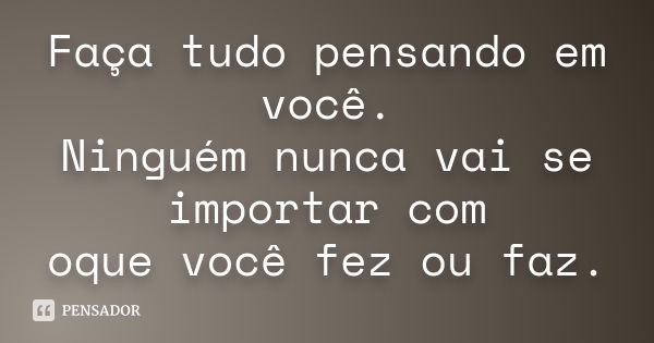 Faça tudo pensando em você. Ninguém nunca vai se importar com oque você fez ou faz.