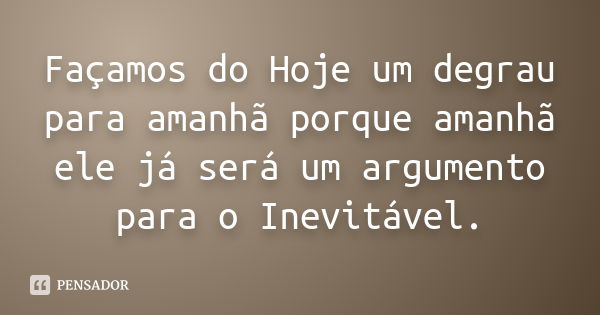 Façamos do Hoje um degrau para amanhã porque amanhã ele já será um argumento para o Inevitável.