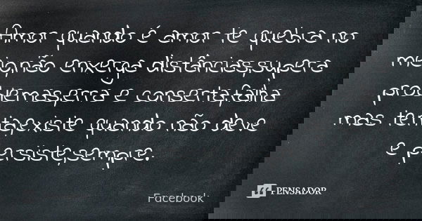 Amor quando é amor te quebra no meio,não enxerga distâncias,supera problemas,erra e conserta,falha mas tenta,existe quando não deve e persiste,sempre.... Frase de Facebook.