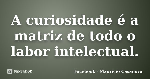 A curiosidade é a matriz de todo o labor intelectual.... Frase de Facebook - Mauricio Casanova.