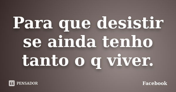 Para que desistir se ainda tenho tanto o q viver.... Frase de facebook.