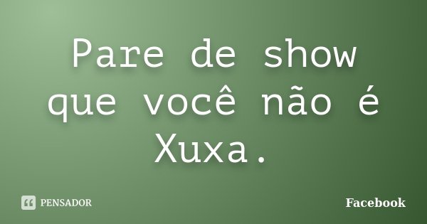 Pare de show que você não é Xuxa.... Frase de Facebook.