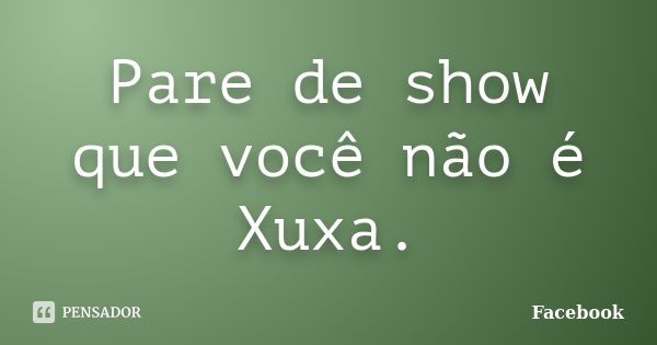 Pare de show que você não é Xuxa.... Frase de Facebook.