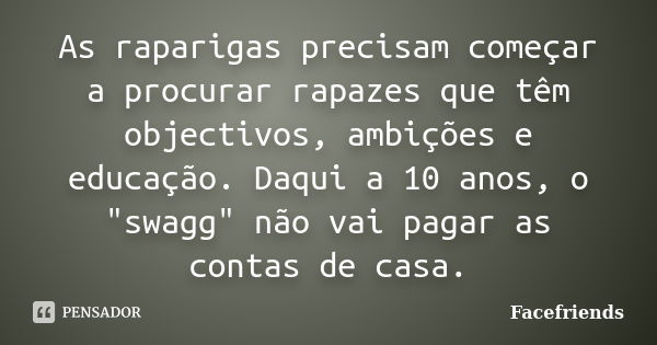 As raparigas precisam começar a procurar rapazes que têm objectivos, ambições e educação. Daqui a 10 anos, o "swagg" não vai pagar as contas de casa.... Frase de Facefriends.